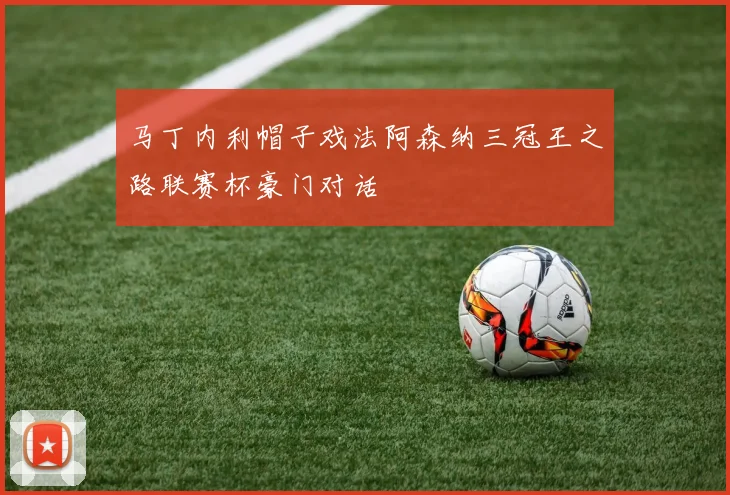 马丁内利帽子戏法阿森纳三冠王之路联赛杯豪门对话