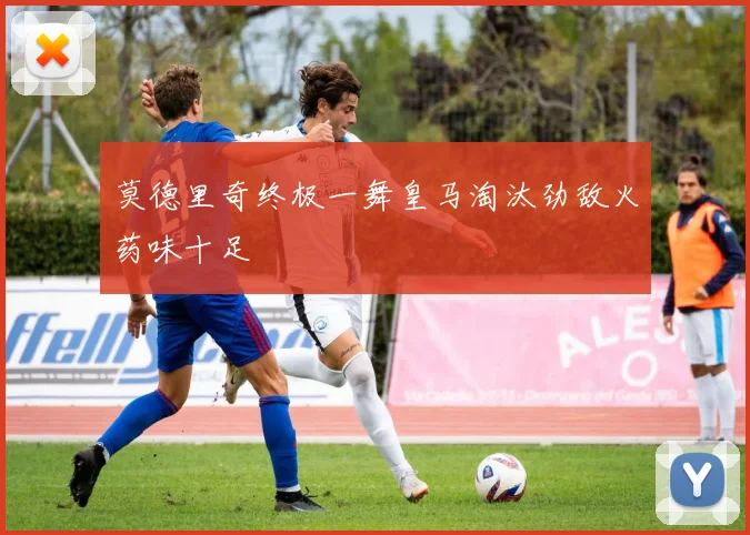莫德里奇终极一舞皇马淘汰劲敌火药味十足
