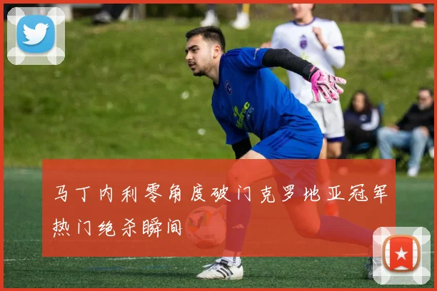 马丁内利零角度破门克罗地亚冠军热门绝杀瞬间