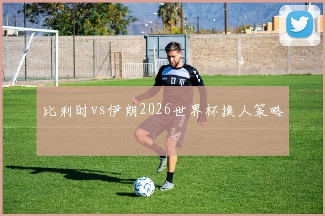 比利时vs伊朗2026世界杯换人策略
