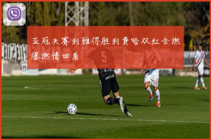 亚冠决赛利雅得胜利费哈双红会燃爆燃情回看