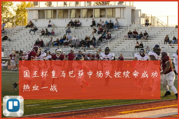 国王杯皇马巴萨中场失控续命成功热血一战