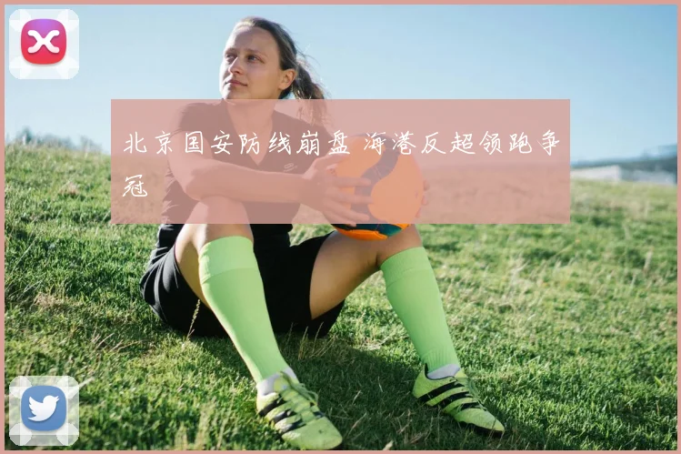 北京国安防线崩盘 海港反超领跑争冠