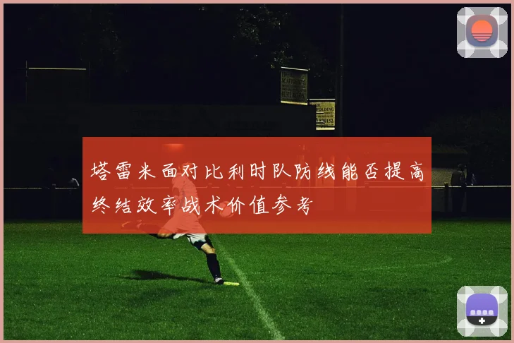 塔雷米面对比利时队防线能否提高终结效率战术价值参考
