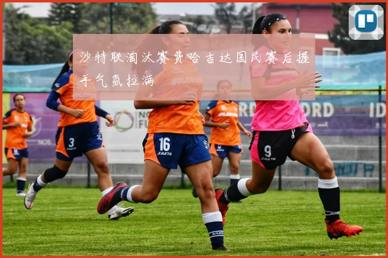 沙特联淘汰赛费哈吉达国民赛后握手气氛拉满