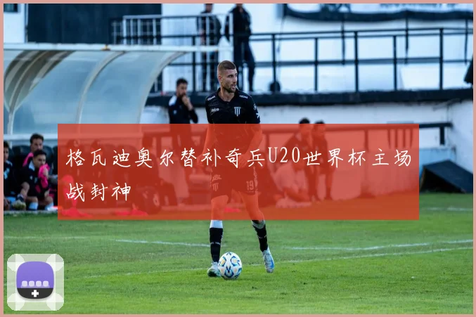 格瓦迪奥尔替补奇兵U20世界杯主场战封神