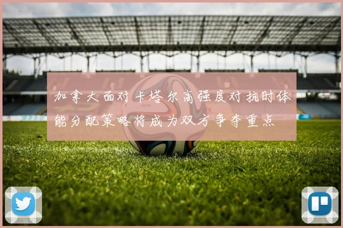 加拿大面对卡塔尔高强度对抗时体能分配策略将成为双方争夺重点