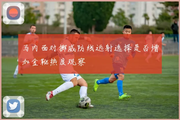 马内面对挪威防线远射选择是否增加金靴热度观察