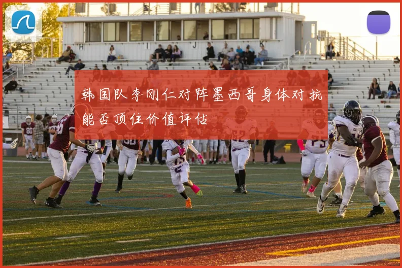 韩国队李刚仁对阵墨西哥身体对抗能否顶住价值评估