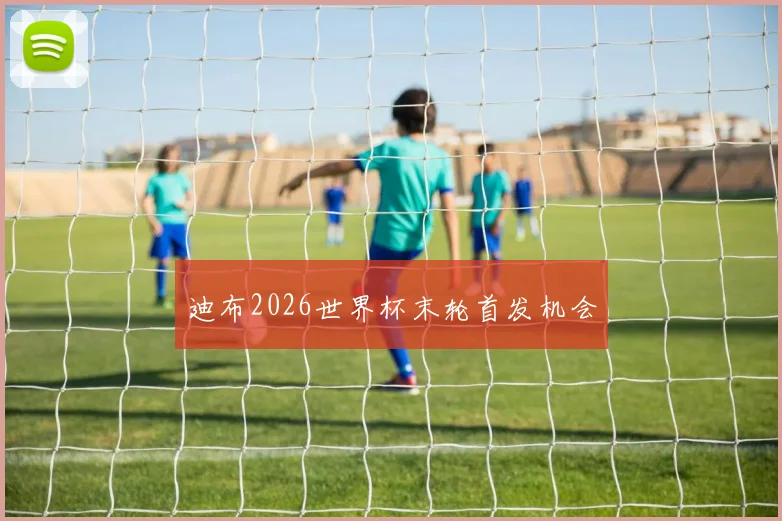 迪布2026世界杯末轮首发机会