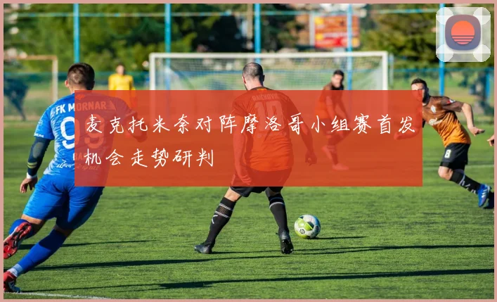 麦克托米奈对阵摩洛哥小组赛首发机会走势研判