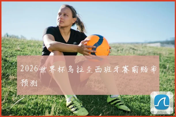 2026世界杯乌拉圭西班牙赛前赔率预测