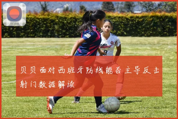 贝贝面对西班牙防线能否主导反击射门数据解读