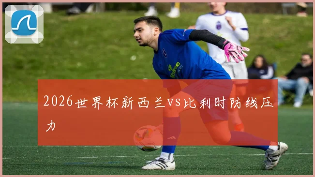 2026世界杯新西兰vs比利时防线压力