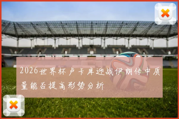 2026世界杯卢卡库迎战伊朗传中质量能否提高形势分析