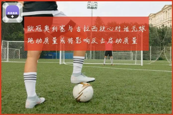 欧冠奥利塞与吉拉西核心对话无球跑动质量或将影响反击启动质量