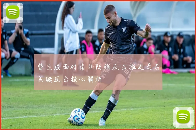 曹圭成面对南非防线反击推进是否关键反击核心解析