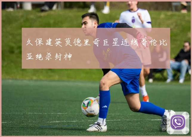 久保建英莫德里奇巨星连线哥伦比亚绝杀封神