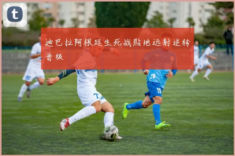 迪巴拉阿根廷生死战贴地远射逆转晋级