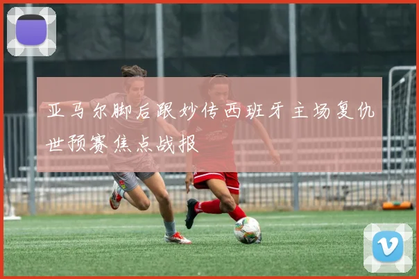 亚马尔脚后跟妙传西班牙主场复仇世预赛焦点战报