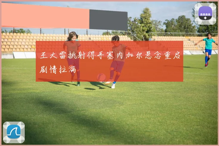 王大雷挑射得手塞内加尔悬念重启剧情拉满