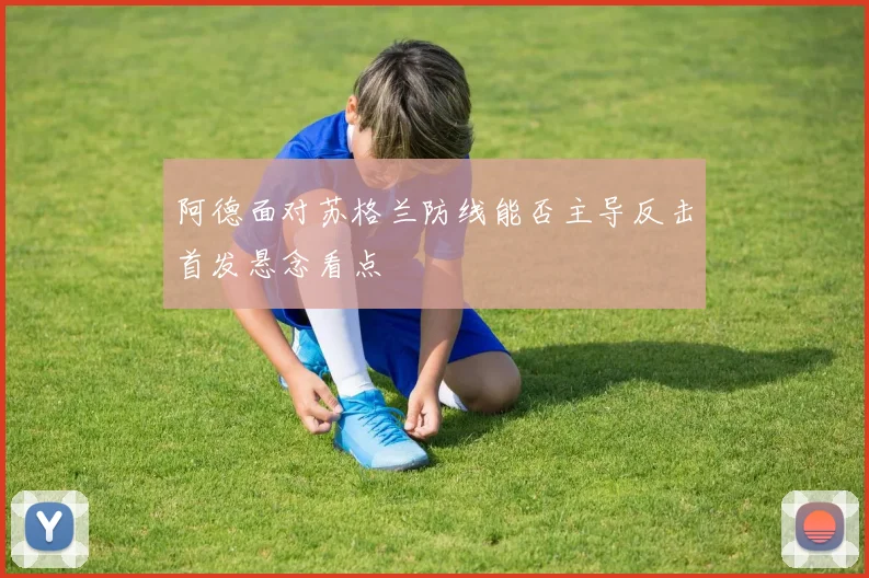 阿德面对苏格兰防线能否主导反击首发悬念看点