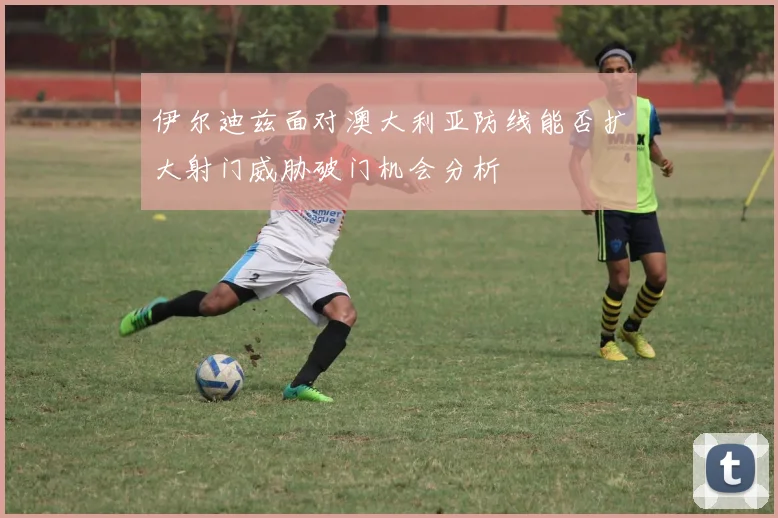伊尔迪兹面对澳大利亚防线能否扩大射门威胁破门机会分析