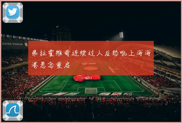 弗拉霍维奇连续过人后怒吼上海海港悬念重启