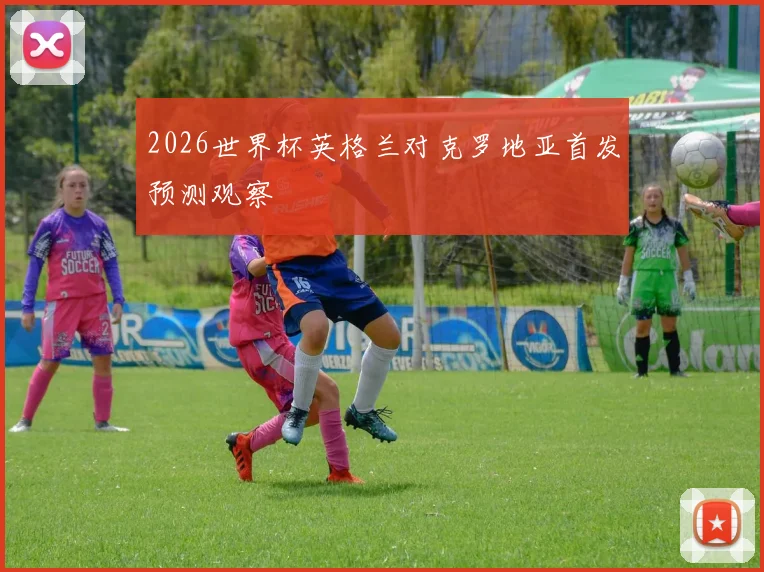 2026世界杯英格兰对克罗地亚首发预测观察