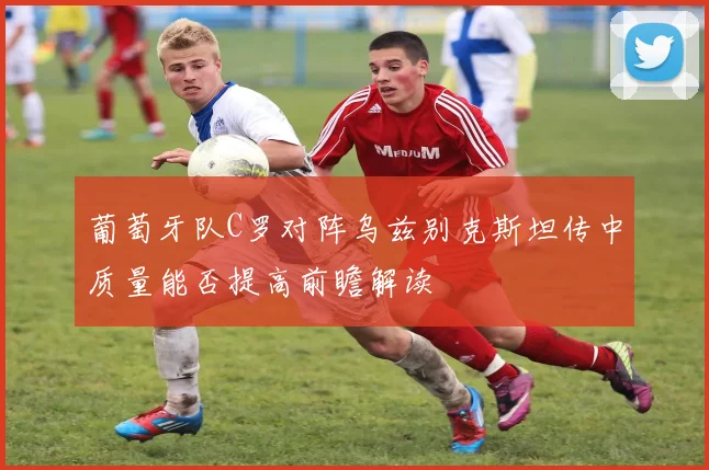 葡萄牙队C罗对阵乌兹别克斯坦传中质量能否提高前瞻解读