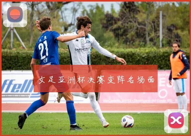女足亚洲杯决赛变阵名场面
