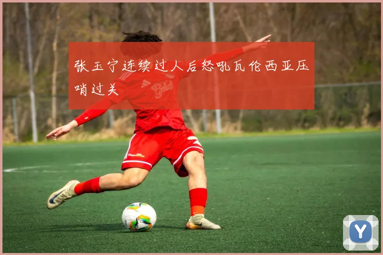 张玉宁连续过人后怒吼瓦伦西亚压哨过关
