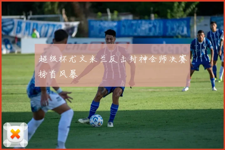 超级杯尤文米兰反击封神会师决赛榜首风暴