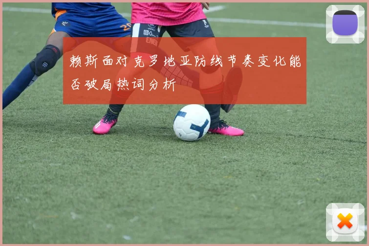 赖斯面对克罗地亚防线节奏变化能否破局热词分析