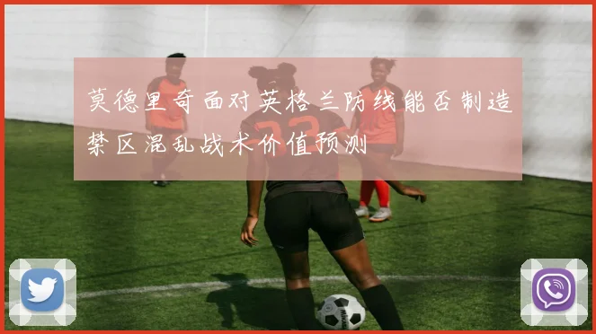 莫德里奇面对英格兰防线能否制造禁区混乱战术价值预测