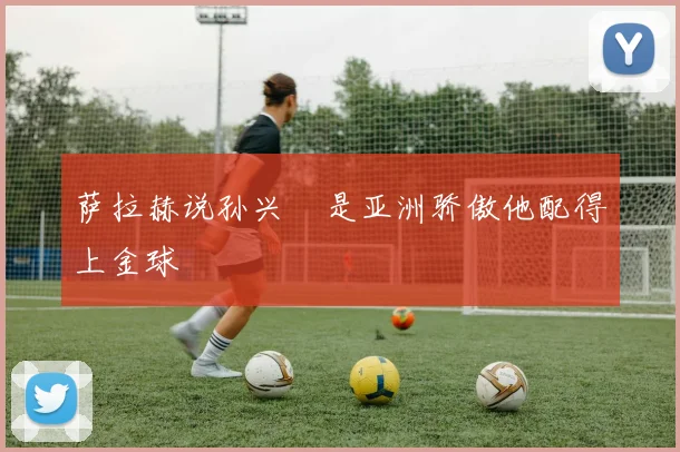 萨拉赫说孙兴慜是亚洲骄傲他配得上金球