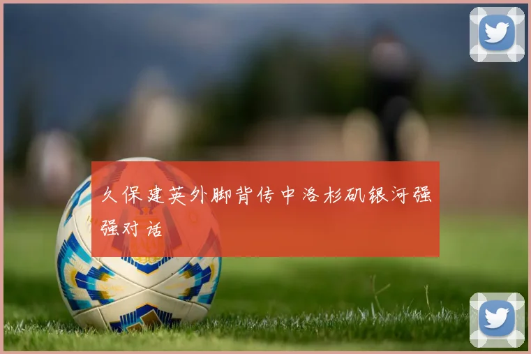 久保建英外脚背传中洛杉矶银河强强对话