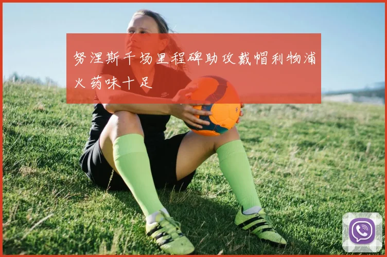 努涅斯千场里程碑助攻戴帽利物浦火药味十足
