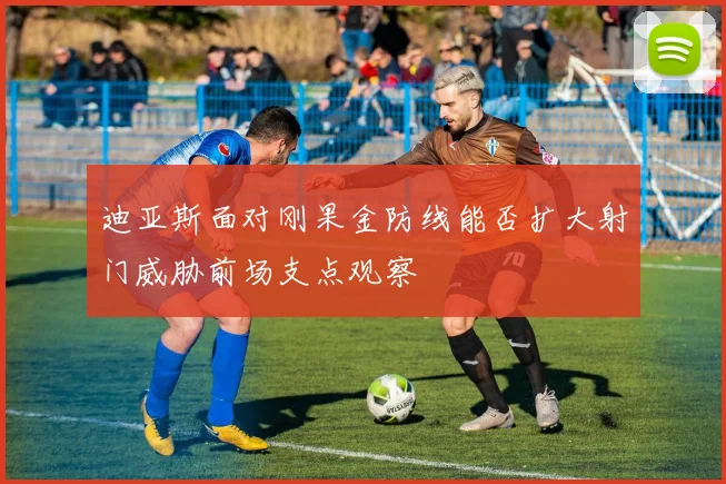 迪亚斯面对刚果金防线能否扩大射门威胁前场支点观察