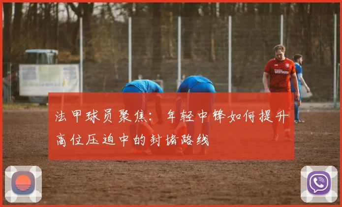 法甲球员聚焦：年轻中锋如何提升高位压迫中的封堵路线