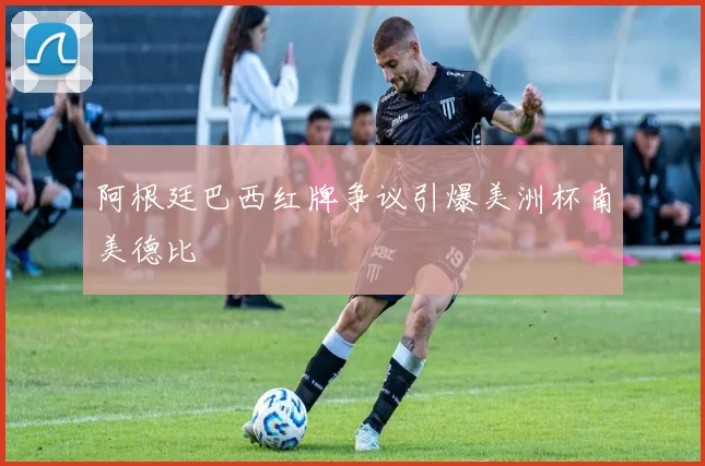 阿根廷巴西红牌争议引爆美洲杯南美德比