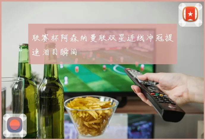 联赛杯阿森纳曼联双星连线冲冠提速泪目瞬间