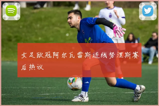 女足欧冠阿尔瓦雷斯连线努涅斯赛后热议