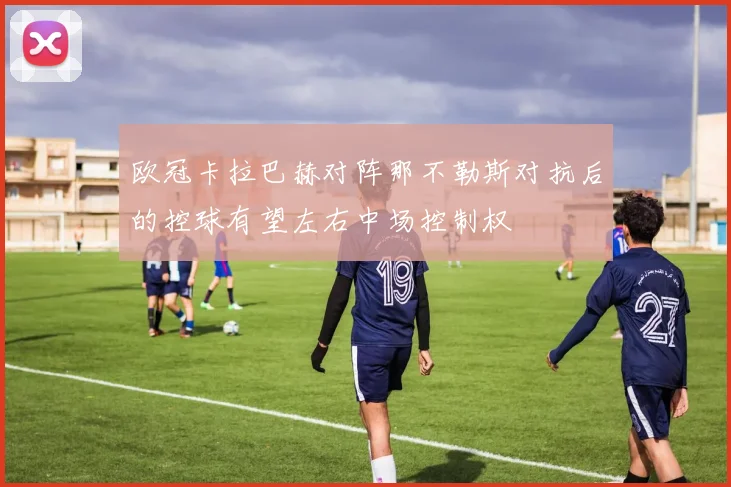 欧冠卡拉巴赫对阵那不勒斯对抗后的控球有望左右中场控制权