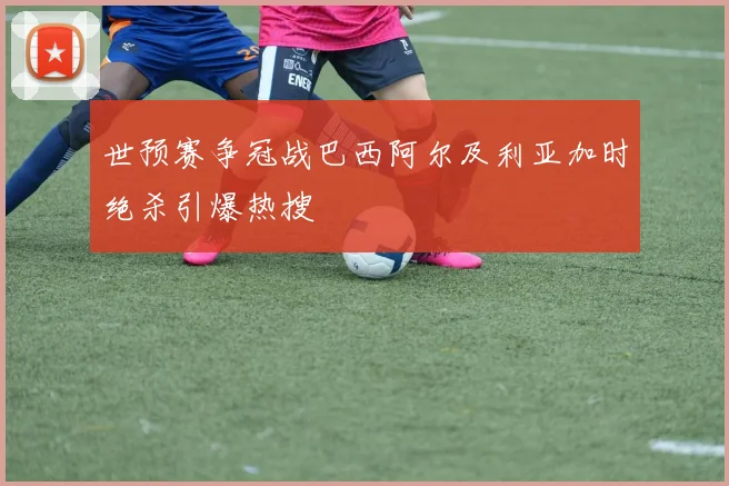 世预赛争冠战巴西阿尔及利亚加时绝杀引爆热搜