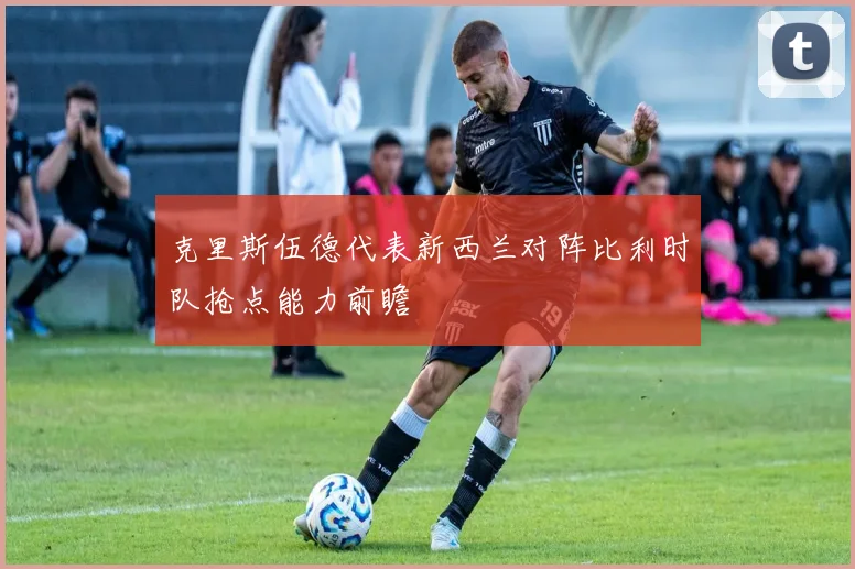 克里斯伍德代表新西兰对阵比利时队抢点能力前瞻