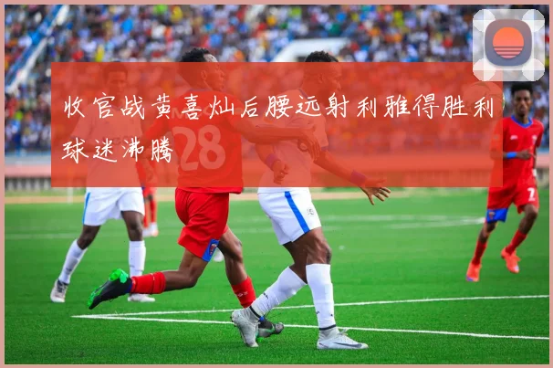 收官战黄喜灿后腰远射利雅得胜利球迷沸腾